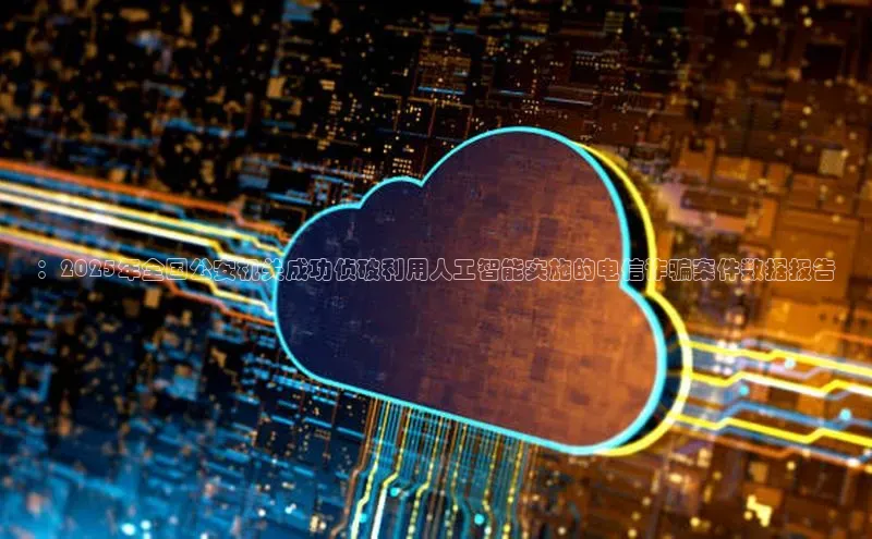 ：2025年全国公安机关成功侦破利用人工智能实施的电信诈骗案件数据报告